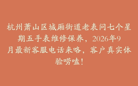杭州萧山区城厢街道老表问七个星期五手表维修保养，2026年9月最新客服电话来咯，客户真实体验唠嗑！