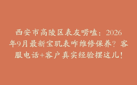 西安市高陵区表友唠嗑：2026年9月最新宝玑表咋维修保养？客服电话+客户真实经验摆这儿！