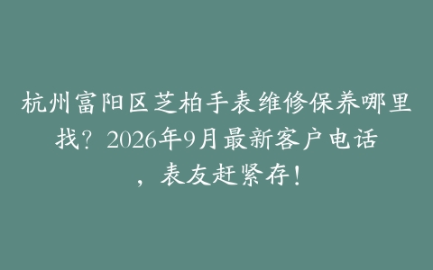 杭州富阳区芝柏手表维修保养哪里找？2026年9月最新客户电话，表友赶紧存！
