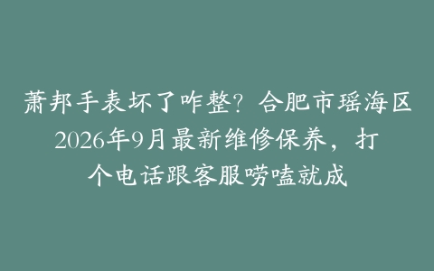 萧邦手表坏了咋整？合肥市瑶海区2026年9月最新维修保养，打个电话跟客服唠嗑就成