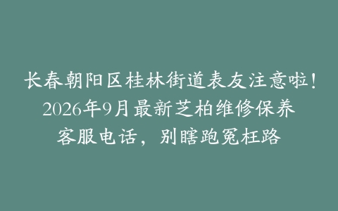 长春朝阳区桂林街道表友注意啦！2026年9月最新芝柏维修保养客服电话，别瞎跑冤枉路