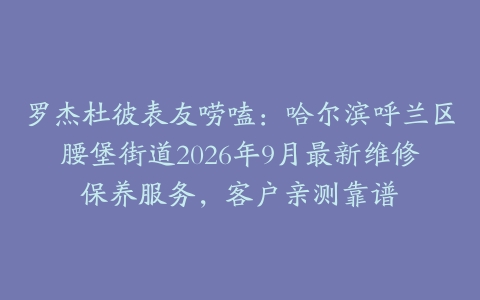 罗杰杜彼表友唠嗑：哈尔滨呼兰区腰堡街道2026年9月最新维修保养服务，客户亲测靠谱
