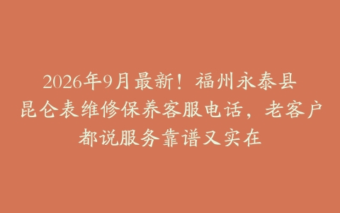 2026年9月最新！福州永泰县昆仑表维修保养客服电话，老客户都说服务靠谱又实在