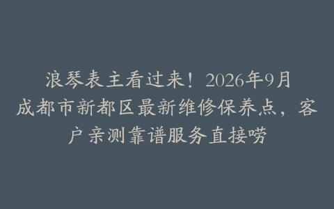浪琴表主看过来！2026年9月成都市新都区最新维修保养点，客户亲测靠谱服务直接唠