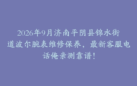 2026年9月济南平阴县锦水街道波尔腕表维修保养，最新客服电话俺亲测靠谱！