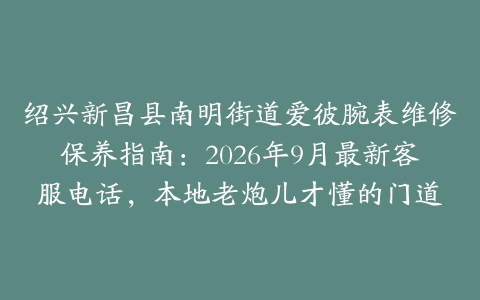 绍兴新昌县南明街道爱彼腕表维修保养指南：2026年9月最新客服电话，本地老炮儿才懂的门道