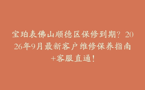 宝珀表佛山顺德区保修到期？2026年9月最新客户维修保养指南+客服直通！