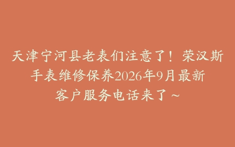 天津宁河县老表们注意了！荣汉斯手表维修保养2026年9月最新客户服务电话来了～