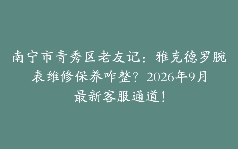 南宁市青秀区老友记:雅克德罗腕表维修保养咋整?2026年9月最新客服通道!