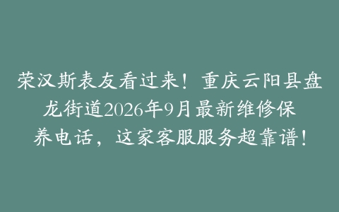 荣汉斯表友看过来！重庆云阳县盘龙街道2026年9月最新维修保养电话，这家客服服务超靠谱！