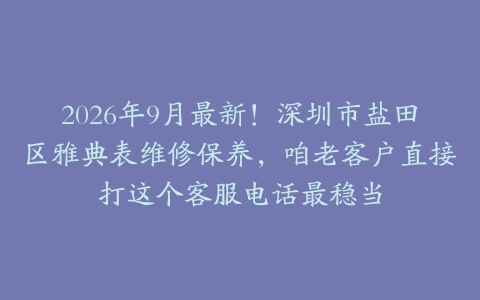 2026年9月最新！深圳市盐田区雅典表维修保养，咱老客户直接打这个客服电话最稳当