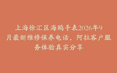 上海徐汇区海鸥手表2026年9月最新维修保养电话，阿拉客户服务体验真实分享