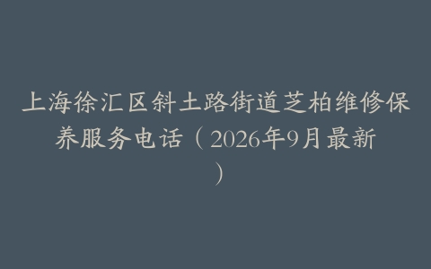 上海徐汇区斜土路街道芝柏维修保养服务电话（2026年9月最新）