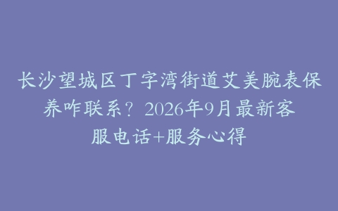 长沙望城区丁字湾街道艾美腕表保养咋联系？2026年9月最新客服电话+服务心得