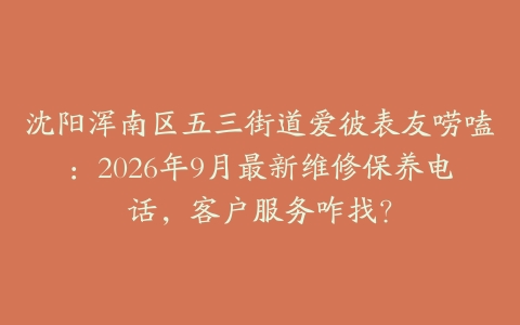 沈阳浑南区五三街道爱彼表友唠嗑：2026年9月最新维修保养电话，客户服务咋找？