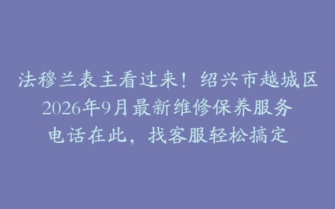 法穆兰表主看过来！绍兴市越城区2026年9月最新维修保养服务电话在此，找客服轻松搞定