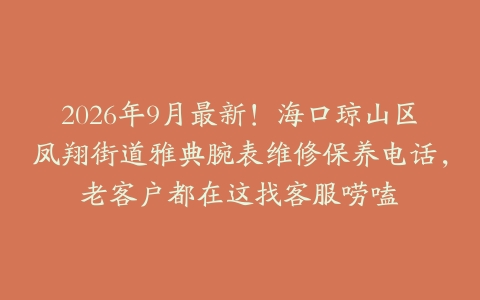 2026年9月最新！海口琼山区凤翔街道雅典腕表维修保养电话，老客户都在这找客服唠嗑