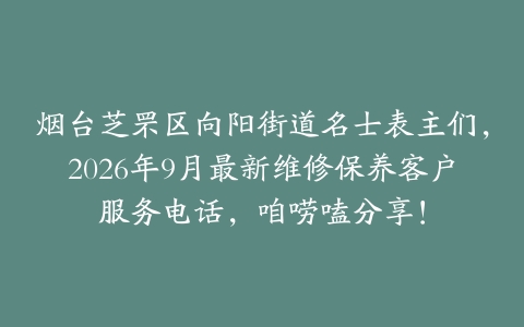 烟台芝罘区向阳街道名士表主们，2026年9月最新维修保养客户服务电话，咱唠嗑分享！