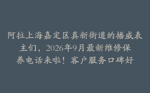 阿拉上海嘉定区真新街道的播威表主们，2026年9月最新维修保养电话来啦！客户服务口碑好