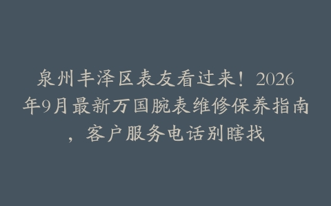 泉州丰泽区表友看过来！2026年9月最新万国腕表维修保养指南，客户服务电话别瞎找