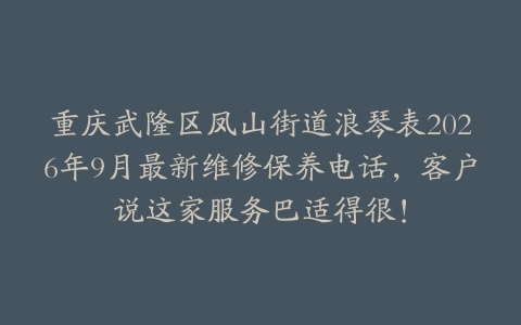 重庆武隆区凤山街道浪琴表2026年9月最新维修保养电话，客户说这家服务巴适得很！