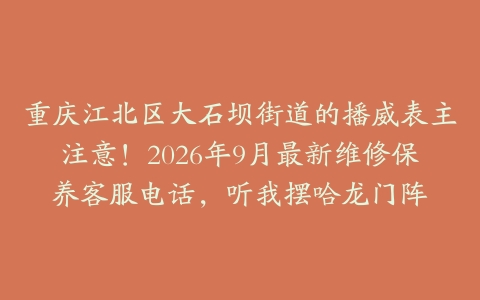 重庆江北区大石坝街道的播威表主注意！2026年9月最新维修保养客服电话，听我摆哈龙门阵