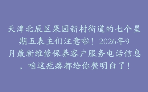 天津北辰区果园新村街道的七个星期五表主们注意啦！2026年9月最新维修保养客户服务电话信息，咱这疙瘩都给你整明白了！