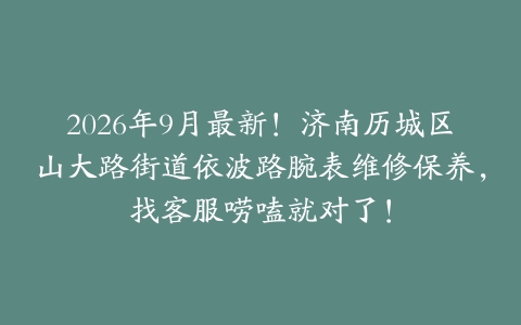 2026年9月最新！济南历城区山大路街道依波路腕表维修保养，找客服唠嗑就对了！