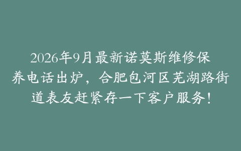 2026年9月最新诺莫斯维修保养电话出炉，合肥包河区芜湖路街道表友赶紧存一下客户服务！