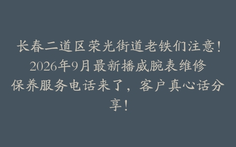 长春二道区荣光街道老铁们注意！2026年9月最新播威腕表维修保养服务电话来了，客户真心话分享！
