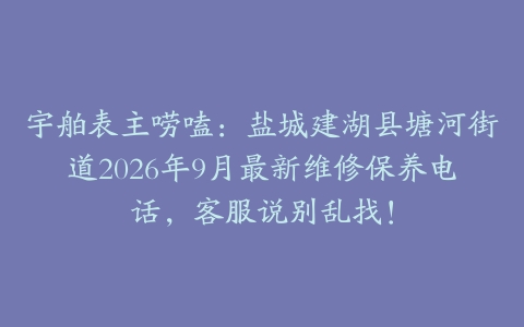 宇舶表主唠嗑：盐城建湖县塘河街道2026年9月最新维修保养电话，客服说别乱找！