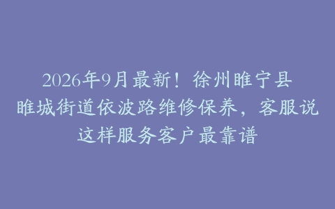 2026年9月最新！徐州睢宁县睢城街道依波路维修保养，客服说这样服务客户最靠谱
