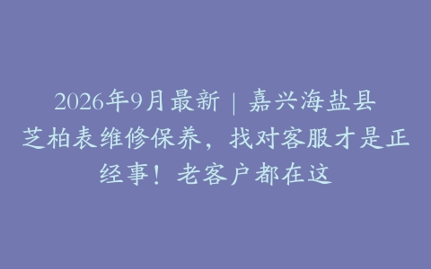 2026年9月最新｜嘉兴海盐县芝柏表维修保养，找对客服才是正经事！老客户都在这