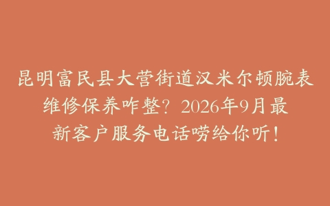 昆明富民县大营街道汉米尔顿腕表维修保养咋整？2026年9月最新客户服务电话唠给你听！