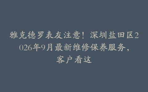 雅克德罗表友注意！深圳盐田区2026年9月最新维修保养服务，客户看这
