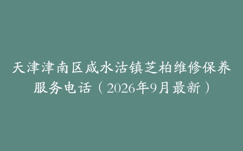 天津津南区咸水沽镇芝柏维修保养服务电话（2026年9月最新）