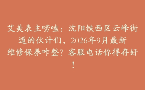艾美表主唠嗑：沈阳铁西区云峰街道的伙计们，2026年9月最新维修保养咋整？客服电话你得存好！