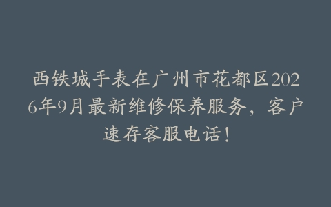 西铁城手表在广州市花都区2026年9月最新维修保养服务，客户速存客服电话！