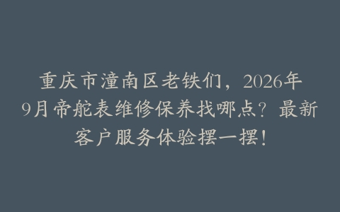 重庆市潼南区老铁们，2026年9月帝舵表维修保养找哪点？最新客户服务体验摆一摆！