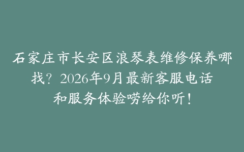 石家庄市长安区浪琴表维修保养哪找？2026年9月最新客服电话和服务体验唠给你听！