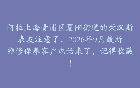 阿拉上海青浦区夏阳街道的荣汉斯表友注意了，2026年9月最新维修保养客户电话来了，记得收藏！