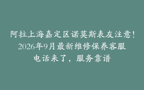 阿拉上海嘉定区诺莫斯表友注意！2026年9月最新维修保养客服电话来了，服务靠谱