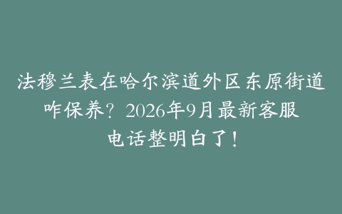法穆兰表在哈尔滨道外区东原街道咋保养？2026年9月最新客服电话整明白了！