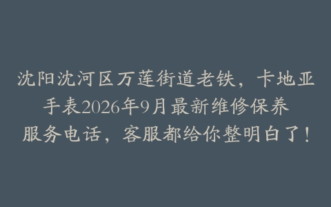 沈阳沈河区万莲街道老铁，卡地亚手表2026年9月最新维修保养服务电话，客服都给你整明白了！