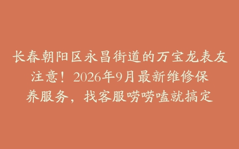 长春朝阳区永昌街道的万宝龙表友注意！2026年9月最新维修保养服务，找客服唠唠嗑就搞定