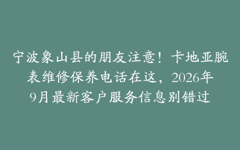 宁波象山县的朋友注意！卡地亚腕表维修保养电话在这，2026年9月最新客户服务信息别错过