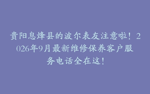 贵阳息烽县的波尔表友注意啦！2026年9月最新维修保养客户服务电话全在这！
