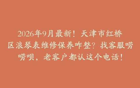 2026年9月最新！天津市红桥区浪琴表维修保养咋整？找客服唠唠呗，老客户都认这个电话！