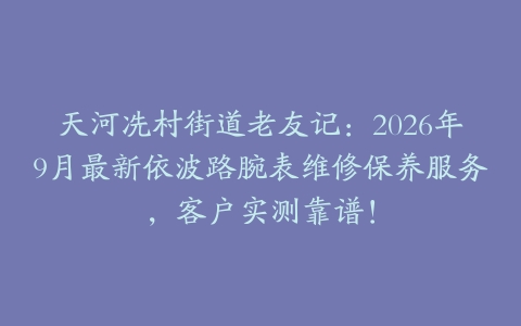 天河冼村街道老友记：2026年9月最新依波路腕表维修保养服务，客户实测靠谱！