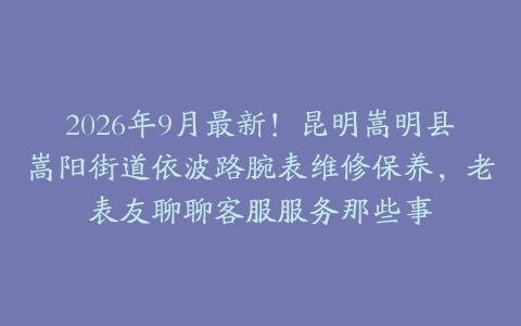 2026年9月最新！昆明嵩明县嵩阳街道依波路腕表维修保养，老表友聊聊客服服务那些事